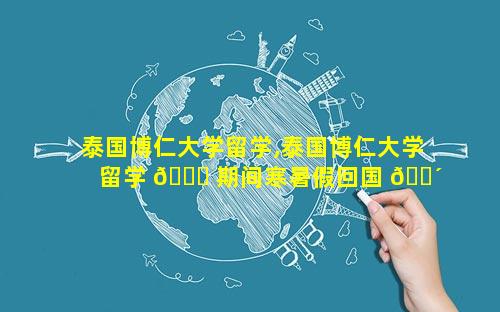 泰国博仁大学留学,泰国博仁大学留学 🐈 期间寒暑假回国 🐴 吗